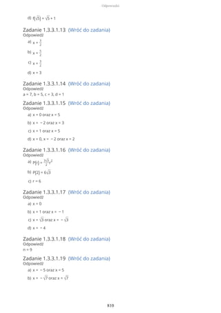 Zadanie 1.3.3.1.13 (Wróć do zadania)
Odpowiedź
Zadanie 1.3.3.1.14 (Wróć do zadania)
Odpowiedź
a = 7, b = 5, c = 3, d = 1
Zadanie 1.3.3.1.15 (Wróć do zadania)
Odpowiedź
Zadanie 1.3.3.1.16 (Wróć do zadania)
Odpowiedź
Zadanie 1.3.3.1.17 (Wróć do zadania)
Odpowiedź
Zadanie 1.3.3.1.18 (Wróć do zadania)
Odpowiedź
n = 9
Zadanie 1.3.3.1.19 (Wróć do zadania)
Odpowiedź
f(√5) = √5 + 1d)
x =
3
2
a)
x =
5
2
b)
x =
3
2
c)
x = 3d)
x = 0 oraz x = 5a)
x = − 2 oraz x = 3b)
x = 1 oraz x = 5c)
x = 0, x = − 2 oraz x = 2d)
P(r) =
3√3
2
r
2a)
P(2) = 6√3b)
r = 6c)
x = 0a)
x = 1 oraz x = − 1b)
x = √3 oraz x = − √3c)
x = − 4d)
x = − 5 oraz x = 5a)
x = − √7 oraz x = √7b)
Odpowiedzi
810
 