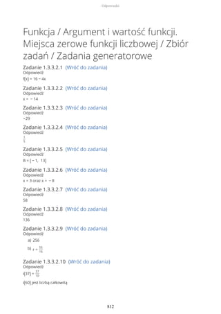 Funkcja / Argument i wartość funkcji.
Miejsca zerowe funkcji liczbowej / Zbiór
zadań / Zadania generatorowe
Zadanie 1.3.3.2.1 (Wróć do zadania)
Odpowiedź
f(x) = 16 − 4x
Zadanie 1.3.3.2.2 (Wróć do zadania)
Odpowiedź
x = − 14
Zadanie 1.3.3.2.3 (Wróć do zadania)
Odpowiedź
−29
Zadanie 1.3.3.2.4 (Wróć do zadania)
Odpowiedź
1
5
Zadanie 1.3.3.2.5 (Wróć do zadania)
Odpowiedź
B = ( − 1, 13)
Zadanie 1.3.3.2.6 (Wróć do zadania)
Odpowiedź
x = 3 oraz x = − 8
Zadanie 1.3.3.2.7 (Wróć do zadania)
Odpowiedź
58
Zadanie 1.3.3.2.8 (Wróć do zadania)
Odpowiedź
136
Zadanie 1.3.3.2.9 (Wróć do zadania)
Odpowiedź
Zadanie 1.3.3.2.10 (Wróć do zadania)
Odpowiedź
i(37) =
37
10
i(60) jest liczbą całkowitą
256a)
r =
55
16
b)
Odpowiedzi
812
 