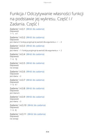 Funkcja / Odczytywanie własności funkcji
na podstawie jej wykresu. Część I /
Zadania. Część I
Zadanie 1.4.3.1 (Wróć do zadania)
Odpowiedź
? −1, 4 ?
Zadanie 1.4.3.2 (Wróć do zadania)
Odpowiedź
jest równa 4 i funkcja przyjmuje tę wartość dla argumentu x = – 3
Zadanie 1.4.3.3 (Wróć do zadania)
Odpowiedź
jest równa – 1 i funkcja przyjmuje tę wartość dla argumentu x = 2
Zadanie 1.4.3.4 (Wróć do zadania)
Odpowiedź
? −2, 5)
Zadanie 1.4.3.5 (Wróć do zadania)
Odpowiedź
nie istnieje
Zadanie 1.4.3.6 (Wróć do zadania)
Odpowiedź
jest równa – 2
Zadanie 1.4.3.7 (Wróć do zadania)
Odpowiedź
? −3, 6 ?
Zadanie 1.4.3.8 (Wróć do zadania)
Odpowiedź
jest równa 6
Zadanie 1.4.3.9 (Wróć do zadania)
Odpowiedź
jest równa – 3
Zadanie 1.4.3.10 (Wróć do zadania)
Odpowiedź
? −3, 6)
Zadanie 1.4.3.11 (Wróć do zadania)
Odpowiedź
nie istnieje
Odpowiedzi
814
 