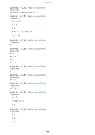 Zadanie 1.4.3.12 (Wróć do zadania)
Odpowiedź
jest równa – 3 dla argumentu x = 0
Zadanie 1.4.3.13 (Wróć do zadania)
Odpowiedź
Zadanie 1.4.3.14 (Wróć do zadania)
Odpowiedź
4
Zadanie 1.4.3.15 (Wróć do zadania)
Odpowiedź
x = 7
x = − 5
x = 2
x = − 1
Zadanie 1.4.3.16 (Wróć do zadania)
Odpowiedź
1
Zadanie 1.4.3.17 (Wróć do zadania)
Odpowiedź
x = − 2
Zadanie 1.4.3.18 (Wróć do zadania)
Odpowiedź
x ? ? −8, −1)
Zadanie 1.4.3.19 (Wróć do zadania)
Odpowiedź
Zadanie 1.4.3.20 (Wróć do zadania)
Odpowiedź
? −8, 8 ?a)
– 8b)
8c)
x = − 1, x = 2 oraz x = 4d)
(−1, 2)e)
– 2a)
f(1)f( − 3) > 0b)
5c)
3a)
2b)
1c)
Odpowiedzi
815
 
