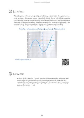 Już wiesz:
Aby odczytać z wykresu funkcji, jaką wartość przyjmuje ona dla danego argumen-
tu a, wystarczy dorysować prostą równoległą do osi Oy, na której leżą wszystkie
punkty, których pierwsza współrzędna jest równa a (taką prostą opisujemy równa-
niem x = a). Otrzymamy wtedy dokładnie jeden punkt przecięcia tej prostej z wy-
kresem funkcji. Druga współrzędna tego punktu jest szukaną wartością.
Film na epodreczniki.pl
Już wiesz:
• Aby odczytać z wykresu, czy i dla jakich argumentów funkcja przyjmuje war-
tość w, wystarczy dorysować prostą równoległą do osi Ox, na której leżą
wszystkie punkty, których druga współrzędna jest równa w (taką prostą opi-
sujemy równaniem y = w).
Argumenty i wartości funkcji
81
 