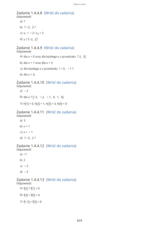Zadanie 1.4.4.8 (Wróć do zadania)
Odpowiedź
Zadanie 1.4.4.9 (Wróć do zadania)
Odpowiedź
Zadanie 1.4.4.10 (Wróć do zadania)
Odpowiedź
Zadanie 1.4.4.11 (Wróć do zadania)
Odpowiedź
Zadanie 1.4.4.12 (Wróć do zadania)
Odpowiedź
Zadanie 1.4.4.13 (Wróć do zadania)
Odpowiedź
1a)
? −2, 2 ?b)
x1 = − 2 i x2 = 2c)
x ? ?−3, 2?d)
dla x = 0 oraz dla każdego x z przedziału ? 2, 3)a)
dla x = 1 oraz dla x = 3b)
dla każdego x z przedziału ? −3, − 1 ?c)
dla x = 4.d)
– 2a)
dla x ? {−3, − 2, − 1, 0, 1, 4}b)
h(1) = 0, h(2) = 1, h(3) = 3, h(4) = 0c)
3a)
x = 1b)
x = − 1c)
? −2, 2 ?d)
−1a)
2b)
– 2c)
– 2d)
f(2) ? f(1) < 0a)
f(3) − f(0) > 0b)
f(−2) + f(3) < 0c)
Odpowiedzi
819
 