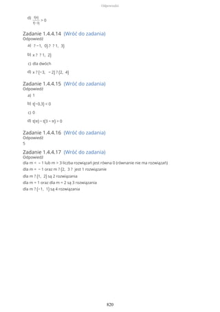 Zadanie 1.4.4.14 (Wróć do zadania)
Odpowiedź
Zadanie 1.4.4.15 (Wróć do zadania)
Odpowiedź
Zadanie 1.4.4.16 (Wróć do zadania)
Odpowiedź
5
Zadanie 1.4.4.17 (Wróć do zadania)
Odpowiedź
dla m < – 1 lub m > 3 liczba rozwiązań jest równa 0 (równanie nie ma rozwiązań)
dla m = − 1 oraz m ? (2, 3 ? jest 1 rozwiązanie
dla m ? (1, 2) są 2 rozwiązania
dla m = 1 oraz dla m = 2 są 3 rozwiązania
dla m ? (−1, 1) są 4 rozwiązania
f(4)
f(−3)
> 0
d)
? −1, 0) ? ? 1, 3)a)
x ? ? 1, 2)b)
dla dwóchc)
x ? (−3, − 2) ? (2, 4)d)
1a)
t(−0,3) < 0b)
0c)
t(π) − t(3 − π) > 0d)
Odpowiedzi
820
 