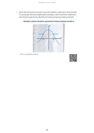 • Jeżeli taka dorysowana prosta ma punkt wspólny z wykresem danej funkcji,
to odczytując pierwszą współrzędną każdego z takich punktów wspólnych,
wyznaczymy argumenty, dla których funkcja przyjmuje zadaną wartość.
Film na epodreczniki.pl
Argumenty i wartości funkcji
82
 