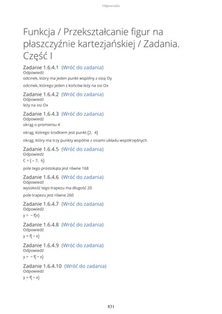 Funkcja / Przekształcanie figur na
płaszczyźnie kartezjańskiej / Zadania.
Część I
Zadanie 1.6.4.1 (Wróć do zadania)
Odpowiedź
odcinek, który ma jeden punkt wspólny z osią Oy
odcinek, którego jeden z końców leży na osi Ox
Zadanie 1.6.4.2 (Wróć do zadania)
Odpowiedź
leży na osi Ox
Zadanie 1.6.4.3 (Wróć do zadania)
Odpowiedź
okrąg o promieniu 4
okrąg, którego środkiem jest punkt (2, 4)
okrąg, który ma trzy punkty wspólne z osiami układu współrzędnych
Zadanie 1.6.4.5 (Wróć do zadania)
Odpowiedź
C = ( – 7, 6)
pole tego prostokąta jest równe 168
Zadanie 1.6.4.6 (Wróć do zadania)
Odpowiedź
wysokość tego trapezu ma długość 20
pole trapezu jest równe 260
Zadanie 1.6.4.7 (Wróć do zadania)
Odpowiedź
y = − f(x)
Zadanie 1.6.4.8 (Wróć do zadania)
Odpowiedź
y = f( − x)
Zadanie 1.6.4.9 (Wróć do zadania)
Odpowiedź
y = − f( − x)
Zadanie 1.6.4.10 (Wróć do zadania)
Odpowiedź
y = f( − x)
Odpowiedzi
831
 