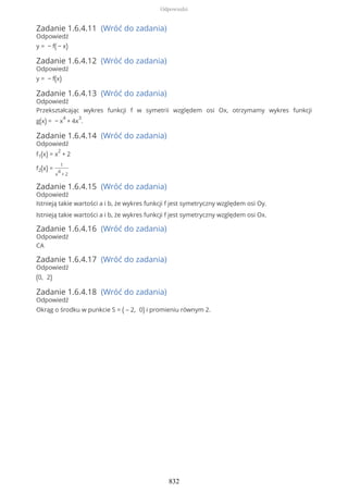 Zadanie 1.6.4.11 (Wróć do zadania)
Odpowiedź
y = − f( − x)
Zadanie 1.6.4.12 (Wróć do zadania)
Odpowiedź
y = − f(x)
Zadanie 1.6.4.13 (Wróć do zadania)
Odpowiedź
Przekształcając wykres funkcji f w symetrii względem osi Ox, otrzymamy wykres funkcji
g(x) = − x
4
+ 4x
3
.
Zadanie 1.6.4.14 (Wróć do zadania)
Odpowiedź
f1(x) = x
2
+ 2
f2(x) =
1
x
4
+ 2
Zadanie 1.6.4.15 (Wróć do zadania)
Odpowiedź
Istnieją takie wartości a i b, że wykres funkcji f jest symetryczny względem osi Oy.
Istnieją takie wartości a i b, że wykres funkcji f jest symetryczny względem osi Ox.
Zadanie 1.6.4.16 (Wróć do zadania)
Odpowiedź
CA
Zadanie 1.6.4.17 (Wróć do zadania)
Odpowiedź
(0, 2)
Zadanie 1.6.4.18 (Wróć do zadania)
Odpowiedź
Okrąg o środku w punkcie S = ( – 2, 0) i promieniu równym 2.
Odpowiedzi
832
 