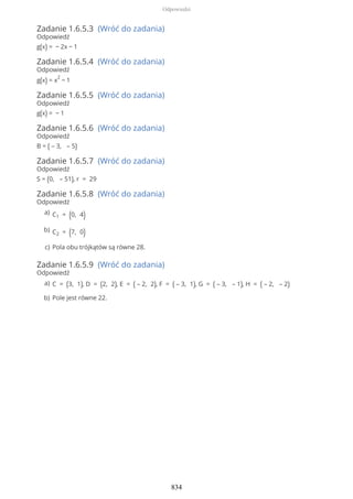 Zadanie 1.6.5.3 (Wróć do zadania)
Odpowiedź
g(x) = − 2x − 1
Zadanie 1.6.5.4 (Wróć do zadania)
Odpowiedź
g(x) = x
2
− 1
Zadanie 1.6.5.5 (Wróć do zadania)
Odpowiedź
g(x) = − 1
Zadanie 1.6.5.6 (Wróć do zadania)
Odpowiedź
B = ( – 3, – 5)
Zadanie 1.6.5.7 (Wróć do zadania)
Odpowiedź
S = (0, – 51), r = 29
Zadanie 1.6.5.8 (Wróć do zadania)
Odpowiedź
Zadanie 1.6.5.9 (Wróć do zadania)
Odpowiedź
C1 = (0, 4)a)
C2 = (7, 0)b)
Pola obu trójkątów są równe 28.c)
C = (3, 1), D = (2, 2), E = ( – 2, 2), F = ( – 3, 1), G = ( – 3, – 1), H = ( – 2, – 2)a)
Pole jest równe 22.b)
Odpowiedzi
834
 