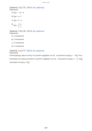 Zadanie 1.6.5.15 (Wróć do zadania)
Odpowiedź
Zadanie 1.6.5.16 (Wróć do zadania)
Odpowiedź
Zadanie 1.6.5.17 (Wróć do zadania)
Odpowiedź
Przekształcając wykres funkcji f w symetrii względem osi Ox, otrzymamy krzywą y = − f(x). Prze-
kształcając tę krzywą ponownie w symetrii względem osi Ox, otrzymamy krzywą y = − (− f(x)),
czyli wykres funkcji y = f(x).
t(x) = − 2x + 9a)
t(x) = x + 7b)
t(x) = x
2
+ xc)
t(x) =
x
3
+ 2
x
2
− 5
d)
3 rozwiązaniaa)
2 rozwiązaniab)
2 rozwiązaniac)
2 rozwiązaniad)
Odpowiedzi
837
 