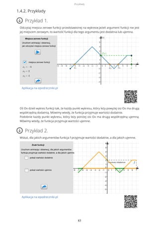 1.4.2. Przykłady
Przykład 1.
Odczytaj miejsca zerowe funkcji przedstawionej na wykresie.Jeżeli argument funkcji nie jest
jej miejscem zerowym, to wartość funkcji dla tego argumentu jest dodatnia lub ujemna.
Aplikacja na epodreczniki.pl
Oś Ox dzieli wykres funkcji tak, że każdy punkt wykresu, który leży powyżej osi Ox ma drugą
współrzędną dodatnią. Mówimy wtedy, że funkcja przyjmuje wartości dodatnie.
Podobnie każdy punkt wykresu, który leży poniżej osi Ox ma drugą współrzędną ujemną.
Mówimy wtedy, że funkcja przyjmuje wartości ujemne.
Przykład 2.
Wskaż, dla jakich argumentów funkcja f przyjmuje wartości dodatnie, a dla jakich ujemne.
Aplikacja na epodreczniki.pl
Przykłady
83
 