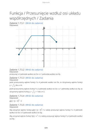 Funkcja / Przesunięcie wzdłuż osi układu
współrzędnych / Zadania
Zadanie 1.7.5.1 (Wróć do zadania)
Odpowiedź
Zadanie 1.7.5.2 (Wróć do zadania)
Odpowiedź
przesunąć o 2 jednostki wzdłuż osi Ox i o 1 jednostkę wzdłuż osi Oy
Zadanie 1.7.5.3 (Wróć do zadania)
Odpowiedź
Jeżeli przesuniemy wykres funkcji f o 4 jednostki wzdłuż osi Ox, to otrzymamy wykres funkcji
y =
2
x − 4
dla x ≠ 4.
Jeżeli przesuniemy wykres funkcji f o 2 jednostki wzdłuż osi Ox i o 1 jednostkę wzdłuż osi Oy, to
otrzymamy wykres funkcji y =
2
x − 2
+ 1 dla x ≠ 2.
Zadanie 1.7.5.4 (Wróć do zadania)
Odpowiedź
g(x) = (x − 3)
2
− 2
Zadanie 1.7.5.5 (Wróć do zadania)
Odpowiedź
Aby otrzymać wykres funkcji g(x) = (x − 3)
2
+ 5, należy przesunąć wykres funkcji f o 3 jednostki
wzdłuż osi Ox i o 5 jednostek wzdłuż osi Oy.
Aby otrzymać wykres funkcji h(x) = x
2
+ 4, należy przesunąć wykres funkcji f o 4 jednostki wzdłuż
osi Oy.
Odpowiedzi
839
 
