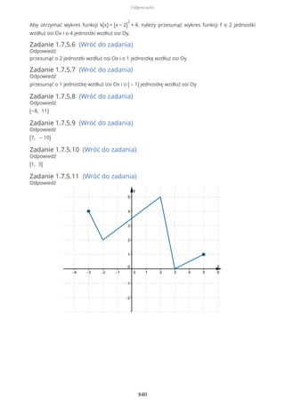 Aby otrzymać wykres funkcji k(x) = (x − 2)
2
+ 4, należy przesunąć wykres funkcji f o 2 jednostki
wzdłuż osi Ox i o 4 jednostki wzdłuż osi Oy.
Zadanie 1.7.5.6 (Wróć do zadania)
Odpowiedź
przesunąć o 2 jednostki wzdłuż osi Ox i o 1 jednostkę wzdłuż osi Oy
Zadanie 1.7.5.7 (Wróć do zadania)
Odpowiedź
przesunąć o 1 jednostkę wzdłuż osi Ox i o ( – 1) jednostkę wzdłuż osi Oy
Zadanie 1.7.5.8 (Wróć do zadania)
Odpowiedź
(−8, 11)
Zadanie 1.7.5.9 (Wróć do zadania)
Odpowiedź
(7, – 10)
Zadanie 1.7.5.10 (Wróć do zadania)
Odpowiedź
(1, 3)
Zadanie 1.7.5.11 (Wróć do zadania)
Odpowiedź
Odpowiedzi
840
 