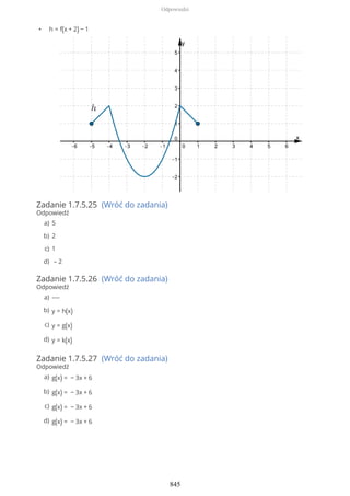 • h = f(x + 2) − 1
Zadanie 1.7.5.25 (Wróć do zadania)
Odpowiedź
Zadanie 1.7.5.26 (Wróć do zadania)
Odpowiedź
Zadanie 1.7.5.27 (Wróć do zadania)
Odpowiedź
5a)
2b)
1c)
– 2d)
----a)
y = h(x)b)
y = g(x)c)
y = k(x)d)
g(x) = − 3x + 6a)
g(x) = − 3x + 6b)
g(x) = − 3x + 6c)
g(x) = − 3x + 6d)
Odpowiedzi
845
 