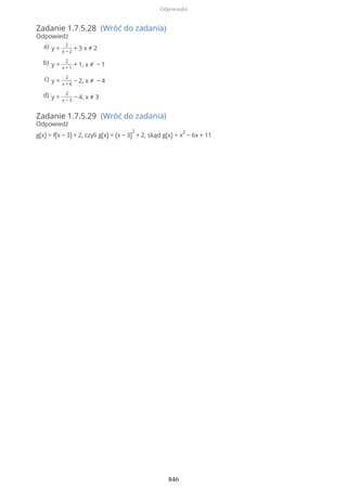 Zadanie 1.7.5.28 (Wróć do zadania)
Odpowiedź
Zadanie 1.7.5.29 (Wróć do zadania)
Odpowiedź
g(x) = f(x − 3) + 2, czyli g(x) = (x − 3)
2
+ 2, skąd g(x) = x
2
− 6x + 11
y =
2
x − 2
+ 3 x ≠ 2a)
y =
2
x + 1
+ 1, x ≠ − 1b)
y =
2
x + 4
− 2, x ≠ − 4c)
y =
2
x − 3
− 4, x ≠ 3d)
Odpowiedzi
846
 