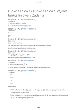 Funkcja liniowa / Funkcja liniowa. Wykres
funkcji liniowej / Zadania
Zadanie 2.1.4.1 (Wróć do zadania)
Odpowiedź
za 4 kostki zapłacimy 16,80 zł
za 6 kostek zapłacimy więcej niż 20 zł
Zadanie 2.1.4.2 (Wróć do zadania)
Odpowiedź
y4 = 15
y
x
=
3
2
Zadanie 2.1.4.3 (Wróć do zadania)
Odpowiedź
obwód i średnica koła
bok trójkąta równobocznego i promień koła wpisanego w ten trójkąt
pole kwadratu i pole koła na nim opisanego
Zadanie 2.1.4.4 (Wróć do zadania)
Odpowiedź
w ciągu 2 godzin przejedzie 140 km
w ciągu 5 minut przejedzie więcej niż 5 km
Zadanie 2.1.4.5 (Wróć do zadania)
Odpowiedź
przechodzi przez punkt (√2, 4)
przecina wykres funkcji g(x) = − 3x + 2 w punkcie leżącym na osi Oy
Zadanie 2.1.4.6 (Wróć do zadania)
Odpowiedź
Rozwiązanie
IIa)
IIIb)
Ic)
IVd)
Wykres funkcji y = 3x + 2 przecina oś Oy w punkcie (0, 2) i ma współczynnik kierunkowy 3 –
jej wykres jest na rysunku II.
a)
Wykres funkcji y = − 3x + 2 przecina oś Oy w punkcie (0, 2) i ma współczynnik kierunkowy
( – 3) – jej wykres jest na rysunku III.
b)
Odpowiedzi
848
 