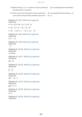Zadanie 2.1.4.7 (Wróć do zadania)
Odpowiedź
A = (0, 2), B = (20, 2), C = (−20, 2)
A = (0, 1), B = (1, 11), C = (2, 21)
A = (0, − 1), B = (−1, − 3), C = (−2, − 5)
Zadanie 2.1.4.8 (Wróć do zadania)
Odpowiedź
(−√3, − 3)
Zadanie 2.1.4.9 (Wróć do zadania)
Odpowiedź
– 6
Zadanie 2.1.4.10 (Wróć do zadania)
Odpowiedź
16 zł 80 gr
Zadanie 2.1.4.11 (Wróć do zadania)
Odpowiedź
f(x) =
5
2
x
Zadanie 2.1.4.12 (Wróć do zadania)
Odpowiedź
(1
2
, 2)
Zadanie 2.1.4.13 (Wróć do zadania)
Odpowiedź
f(x) = − 5x − 2
Zadanie 2.1.4.14 (Wróć do zadania)
Odpowiedź
g(x) = 2x − 6
Zadanie 2.1.4.15 (Wróć do zadania)
Odpowiedź
m = 5
Zadanie 2.1.4.16 (Wróć do zadania)
Odpowiedź
Wykres funkcji y = 3x − 2 przecina oś Oy w punkcie (0, – 2) i ma współczynnik kierunkowy 3
– jej wykres jest na rysunku I.
c)
Prosta na rysunku IV przecina oś Oy w punkcie (0, – 2) i ma współczynnik kierunkowy ( – 3)
– jest to więc funkcja liniowa określona wzorem y = − 3x − 2.
d)
Odpowiedzi
849
 
