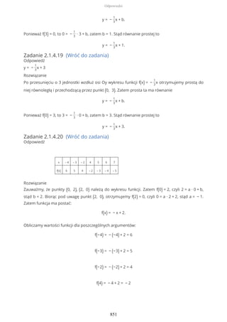y = −
1
3
x + b.
Ponieważ f(3) = 0, to 0 = −
1
3
∙ 3 + b, zatem b = 1. Stąd równanie prostej to
y = −
1
3
x + 1.
Zadanie 2.1.4.19 (Wróć do zadania)
Odpowiedź
y = −
1
3
x + 3
Rozwiązanie
Po przesunięciu o 3 jednostki wzdłuż osi Oy wykresu funkcji f(x) = −
1
3
x otrzymujemy prostą do
niej równoległą i przechodzącą przez punkt (0, 3). Zatem prosta ta ma równanie
y = −
1
3
x + b.
Ponieważ f(0) = 3, to 3 = −
1
3
∙ 0 + b, zatem b = 3. Stąd równanie prostej to
y = −
1
3
x + 3.
Zadanie 2.1.4.20 (Wróć do zadania)
Odpowiedź
x – 4 – 3 – 2 4 5 6 7
f(x) 6 5 4 – 2 – 3 – 4 – 5
Rozwiązanie
Zauważmy, że punkty (0, 2), (2, 0) należą do wykresu funkcji. Zatem f(0) = 2, czyli 2 = a ∙ 0 + b,
stąd b = 2. Biorąc pod uwagę punkt (2, 0), otrzymujemy f(2) = 0, czyli 0 = a ∙ 2 + 2, stąd a = − 1.
Zatem funkcja ma postać:
f(x) = − x + 2.
Obliczamy wartości funkcji dla poszczególnych argumentów:
f(−4) = − (−4) + 2 = 6
f(−3) = − (−3) + 2 = 5
f(−2) = − (−2) + 2 = 4
f(4) = − 4 + 2 = − 2
Odpowiedzi
851
 