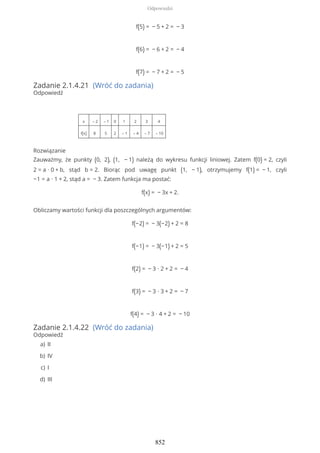f(5) = − 5 + 2 = − 3
f(6) = − 6 + 2 = − 4
f(7) = − 7 + 2 = − 5
Zadanie 2.1.4.21 (Wróć do zadania)
Odpowiedź
x – 2 – 1 0 1 2 3 4
f(x) 8 5 2 – 1 – 4 – 7 – 10
Rozwiązanie
Zauważmy, że punkty (0, 2), (1, − 1) należą do wykresu funkcji liniowej. Zatem f(0) = 2, czyli
2 = a ∙ 0 + b, stąd b = 2. Biorąc pod uwagę punkt (1, − 1), otrzymujemy f(1) = − 1, czyli
−1 = a ∙ 1 + 2, stąd a = − 3. Zatem funkcja ma postać:
f(x) = − 3x + 2.
Obliczamy wartości funkcji dla poszczególnych argumentów:
f(−2) = − 3(−2) + 2 = 8
f(−1) = − 3(−1) + 2 = 5
f(2) = − 3 ∙ 2 + 2 = − 4
f(3) = − 3 ∙ 3 + 2 = − 7
f(4) = − 3 ∙ 4 + 2 = − 10
Zadanie 2.1.4.22 (Wróć do zadania)
Odpowiedź
IIa)
IVb)
Ic)
IIId)
Odpowiedzi
852
 