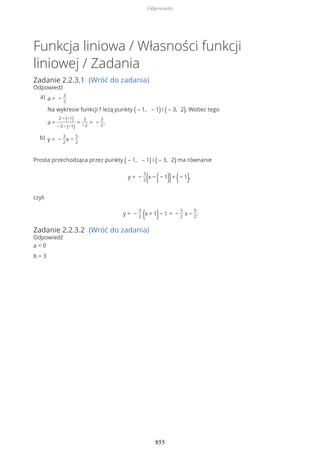 Funkcja liniowa / Własności funkcji
liniowej / Zadania
Zadanie 2.2.3.1 (Wróć do zadania)
Odpowiedź
Prosta przechodząca przez punkty ( – 1, – 1) i ( – 3, 2) ma równanie
y = −
3
2(x − (− 1))+ (− 1),
czyli
y = −
3
2 (x + 1)− 1 = −
3
2
x −
5
2
.
Zadanie 2.2.3.2 (Wróć do zadania)
Odpowiedź
a < 0
b = 3
a = −
3
2
Na wykresie funkcji f leżą punkty ( – 1, – 1) i ( – 3, 2). Wobec tego
a =
2 − (−1)
−3 − (−1)
=
3
−2
= −
3
2
.
a)
y = −
3
2
x −
5
2
b)
Odpowiedzi
855
 