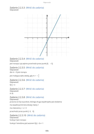 Zadanie 2.2.3.3 (Wróć do zadania)
Odpowiedź
Zadanie 2.2.3.4 (Wróć do zadania)
Odpowiedź
jest rosnąca i jej wykres przechodzi przez punkt (0, – 5)
Zadanie 2.2.3.5 (Wróć do zadania)
Odpowiedź
dla m = 0 jest rosnąca
jest malejąca tylko wtedy, gdy m < −
3
2
Zadanie 2.2.3.6 (Wróć do zadania)
Odpowiedź
f(1) > 3
Zadanie 2.2.3.7 (Wróć do zadania)
Odpowiedź
A i B
Zadanie 2.2.3.8 (Wróć do zadania)
Odpowiedź
przecina oś Oy w punkcie, którego druga współrzędna jest dodatnia
ma współczynnik kierunkowy równy 1
ma równanie y = x + 3
przechodzi przez punkt (−3, 0)
Zadanie 2.2.3.10 (Wróć do zadania)
Odpowiedź
funkcja f jest rosnąca
funkcja f określona jest wzorem f(x) = 2x + 1
Odpowiedzi
856
 