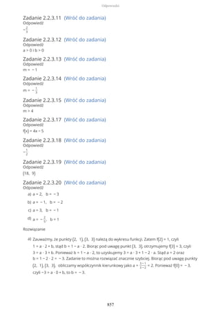 Zadanie 2.2.3.11 (Wróć do zadania)
Odpowiedź
−
2
3
Zadanie 2.2.3.12 (Wróć do zadania)
Odpowiedź
a > 0 i b > 0
Zadanie 2.2.3.13 (Wróć do zadania)
Odpowiedź
m = − 1
Zadanie 2.2.3.14 (Wróć do zadania)
Odpowiedź
m = −
1
3
Zadanie 2.2.3.15 (Wróć do zadania)
Odpowiedź
m > 4
Zadanie 2.2.3.17 (Wróć do zadania)
Odpowiedź
f(x) = 4x − 5
Zadanie 2.2.3.18 (Wróć do zadania)
Odpowiedź
−
1
2
Zadanie 2.2.3.19 (Wróć do zadania)
Odpowiedź
(18, 9)
Zadanie 2.2.3.20 (Wróć do zadania)
Odpowiedź
Rozwiązanie
a = 2, b = − 3a)
a = − 1, b = − 2b)
a = 3, b = − 1c)
a = −
2
5
, b = 1d)
Zauważmy, że punkty (2, 1), (3, 3) należą do wykresu funkcji. Zatem f(2) = 1, czyli
1 = a ∙ 2 + b, stąd b = 1 − a ∙ 2. Biorąc pod uwagę punkt (3, 3), otrzymujemy f(3) = 3, czyli
3 = a ∙ 3 + b. Ponieważ b = 1 − a ∙ 2, to uzyskujemy 3 = a ∙ 3 + 1 − 2 ∙ a. Stąd a = 2 oraz
b = 1 − 2 ∙ 2 = − 3. Zadanie to można rozwiązać znacznie szybciej. Biorąc pod uwagę punkty
(2, 1), (3, 3), obliczamy współczynnik kierunkowy jako a =
3 − 1
3 − 2
= 2. Ponieważ f(0) = − 3,
czyli −3 = a ∙ 0 + b, to b = − 3.
a)
Odpowiedzi
857
 