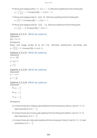Zadanie 2.2.3.21 (Wróć do zadania)
Odpowiedź
f(x) = 11x + 2
Rozwiązanie
Biorąc pod uwagę punkty (0, 2), (10, 112), obliczamy współczynnik kierunkowy jako
a =
112 − 2
10 − 0
= 11. Ponieważ f(0) = 2, to b = 2.
Zadanie 2.2.3.22 (Wróć do zadania)
Odpowiedź
y = x − 100
y =
1
10
x − 5
y =
x − 1
3
Zadanie 2.2.3.23 (Wróć do zadania)
Odpowiedź
y = − x + 6
y = 1 −
3
4
x
Zadanie 2.2.3.24 (Wróć do zadania)
Odpowiedź
Rozwiązanie
Biorąc pod uwagę punkty ( − 3, 1), ( − 1, − 1), obliczamy współczynnik kierunkowy jako
a =
−1 − 1
−1 − (−3)
= − 1. Ponieważ f(0) = − 2, to b = − 2.
b)
Biorąc pod uwagę punkty (1, 2), (2, 5), obliczamy współczynnik kierunkowy jako
a =
5 − 2
2 − 1
= 3. Ponieważ f(0) = − 1, to b = − 1.
c)
Biorąc pod uwagę punkty (0, 1), (5, − 1), obliczamy współczynnik kierunkowy jako
a =
−1 − 1
5 − 0
= −
2
5
. Ponieważ f(0) = 1, to b = 1.
d)
m < −
5
2
a)
m > −
5
2
b)
m = −
5
2
c)
Funkcja liniowa jest malejąca, gdy współczynnik kierunkowy jest ujemny, czyli 2m + 5 < 0,
skąd uzyskujemy, że m < −
5
2
.
a)
Funkcja liniowa jest rosnąca, gdy współczynnik kierunkowy jest dodatni, czyli 2m + 5 > 0,
skąd uzyskujemy, że m > −
5
2
.
b)
Funkcja liniowa jest stała, gdy współczynnik kierunkowy jest równy 0, czyli 2m + 5 = 0, skąd
uzyskujemy, że m = −
5
2
.
c)
Odpowiedzi
858
 