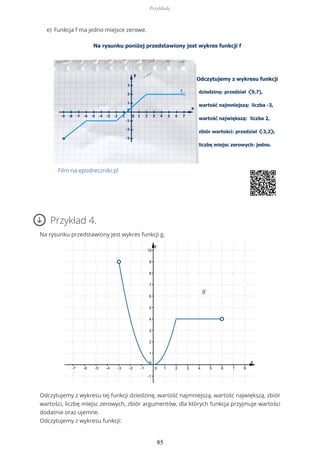 Przykład 4.
Na rysunku przedstawiony jest wykres funkcji g.
Odczytujemy z wykresu tej funkcji dziedzinę, wartość najmniejszą, wartość największą, zbiór
wartości, liczbę miejsc zerowych, zbiór argumentów, dla których funkcja przyjmuje wartości
dodatnie oraz ujemne.
Odczytujemy z wykresu funkcji:
Funkcja f ma jedno miejsce zerowe.
Film na epodreczniki.pl
e)
Przykłady
85
 