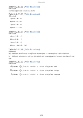 Zadanie 2.2.3.25 (Wróć do zadania)
Odpowiedź
Żadna z odpowiedzi nie jest poprawna.
Zadanie 2.2.3.26 (Wróć do zadania)
Odpowiedź
Zadanie 2.2.3.27 (Wróć do zadania)
Odpowiedź
Zadanie 2.2.3.28 (Wróć do zadania)
Odpowiedź
leży dokładnie jeden punkt, którego obie współrzędne są całkowitymi liczbami dodatnimi
leży dokładnie jeden punkt, którego obie współrzędne są całkowitymi liczbami przeciwnych zna-
ków
Zadanie 2.2.3.29 (Wróć do zadania)
Odpowiedź
m = 1 i k = − 1a)
m = − 2 i k = 1b)
m = 2 i k = − 1c)
m = − 1 i k = 1d)
m = 1 i k = − 1a)
m = 2 i k = − 1b)
m = 7 i k = − 5c)
m = − 3001 i k = 2001d)
Jeżeli k = −
2
3
m, to 3k = − 2m i 2m + 3k = 0, czyli funkcja f jest stała.a)
Jeżeli k > −
2
3
m, to 3k > − 2m i 2m + 3k > 0, czyli funkcja f jest rosnąca.b)
Jeżeli k < −
2
3
m, to 3k < − 2m i 2m + 3k < 0, czyli funkcja f jest malejąca.c)
Odpowiedzi
859
 