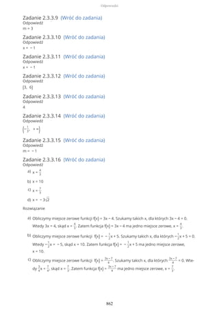 Zadanie 2.3.3.9 (Wróć do zadania)
Odpowiedź
m = 3
Zadanie 2.3.3.10 (Wróć do zadania)
Odpowiedź
x = − 1
Zadanie 2.3.3.11 (Wróć do zadania)
Odpowiedź
x = − 1
Zadanie 2.3.3.12 (Wróć do zadania)
Odpowiedź
(3, 6)
Zadanie 2.3.3.13 (Wróć do zadania)
Odpowiedź
4
Zadanie 2.3.3.14 (Wróć do zadania)
Odpowiedź
(−
1
3
, + ∞)
Zadanie 2.3.3.15 (Wróć do zadania)
Odpowiedź
m = − 1
Zadanie 2.3.3.16 (Wróć do zadania)
Odpowiedź
Rozwiązanie
x =
4
3
a)
x = 10b)
x =
7
3
c)
x = − 3√2d)
Obliczymy miejsce zerowe funkcji f(x) = 3x − 4. Szukamy takich x, dla których 3x − 4 = 0.
Wtedy 3x = 4, skąd x =
4
3
. Zatem funkcja f(x) = 3x − 4 ma jedno miejsce zerowe, x =
4
3
.
a)
Obliczymy miejsce zerowe funkcji f(x) = −
1
2
x + 5. Szukamy takich x, dla których −
1
2
x + 5 = 0.
Wtedy −
1
2
x = − 5, skąd x = 10. Zatem funkcja f(x) = −
1
2
x + 5 ma jedno miejsce zerowe,
x = 10.
b)
Obliczymy miejsce zerowe funkcji f(x) =
3x − 7
4
. Szukamy takich x, dla których
3x − 7
4
= 0. Wte-
dy
3
4
x =
7
4
, skąd x =
7
3
. Zatem funkcja f(x) =
3x − 7
4
ma jedno miejsce zerowe, x =
7
3
.
c)
Odpowiedzi
862
 