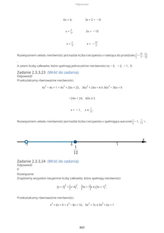 6x < 4, 3x + 2 > − 8
x <
2
3
, 3x > − 10
x <
2
3
, x > −
10
3
Rozwiązaniem układu nierówności jest każda liczba rzeczywista x należąca do przedziału (−
10
3
,
2
3)
.
A zatem liczby całkowite, które spełniają jednocześnie nierówności to: −3, − 2, − 1, 0.
Zadanie 2.3.3.23 (Wróć do zadania)
Odpowiedź
Przekształcamy równoważnie nierówności.
4x
2
− 4x + 1 < 4x
2
+ 20x + 25, 36x
2
+ 24x + 4 ≤ 36x
2
− 36x + 9
−24x < 24, 60x ≤ 5
x > − 1, x ≤
1
12
.
Rozwiązaniem układu nierówności jest każda liczba rzeczywista x spełniająca warunek (− 1,
1
12
> .
Zadanie 2.3.3.24 (Wróć do zadania)
Odpowiedź
0
Rozwiązanie
Znajdziemy wszystkie nieujemne liczby całkowite, które spełniają nierówności
(x + 3)
2
< (x−4)
2
, (9x + 7)x ≤ (3x + 1)
2
.
Przekształcamy równoważnie nierówności.
x
2
+ 6x + 9 < x
2
− 8x + 16, 9x
2
+ 7x ≤ 9x
2
+ 6x + 1
Odpowiedzi
865
 