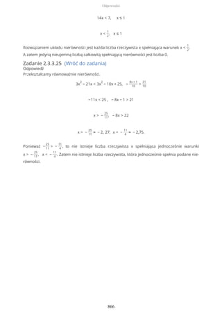 14x < 7, x ≤ 1
x <
1
2
, x ≤ 1
Rozwiązaniem układu nierówności jest każda liczba rzeczywista x spełniająca warunek x <
1
2
.
A zatem jedyną nieujemną liczbą całkowitą spełniającą nierówności jest liczba 0.
Zadanie 2.3.3.25 (Wróć do zadania)
Odpowiedź
Przekształcamy równoważnie nierówności.
3x
2
− 21x < 3x
2
− 10x + 25, −
8x + 1
10
>
21
10
−11x < 25 , − 8x − 1 > 21
x > −
25
11
, − 8x > 22
x > −
25
11
≈ − 2, 27, x < −
11
4
≈ − 2,75.
Ponieważ −
25
11
> −
11
4
, to nie istnieje liczba rzeczywista x spełniająca jednocześnie warunki
x > −
25
11
, x < −
11
4
. Zatem nie istnieje liczba rzeczywista, która jednocześnie spełnia podane nie-
równości.
Odpowiedzi
866
 