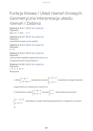 Funkcja liniowa / Układ równań liniowych.
Geometryczna interpretacja układu
równań / Zadania
Zadanie 2.4.3.1 (Wróć do zadania)
Odpowiedź
h(x) = 2x + 1 i k(x) = − x + 4
Zadanie 2.4.3.2 (Wróć do zadania)
Odpowiedź
mają dokładnie jeden punkt wspólny
Zadanie 2.4.3.3 (Wróć do zadania)
Odpowiedź
b = 10
Zadanie 2.4.3.4 (Wróć do zadania)
Odpowiedź
A jest punktem wspólnym wykresów funkcji f, g i h
na wykresie funkcji k leżą punkty B i C
Zadanie 2.4.3.6 (Wróć do zadania)
Odpowiedź
I − d, II − a, III − b
Rozwiązanie
I. Układ
{
x − 2y = 1
−2x + 4y = 4
zapisujemy w postaci
{
y =
1
2
x −
1
2
y =
1
2
x + 1
i sprawdzamy, że jego interpreta-
cja geometryczna znajduje się na rysunku d).
II. Rozwiązaniem układu
{
x + 2y = 3
3x − y = 2
jest para
{
x = 1
y = 1
. Układ zapisujemy w postaci
{
y = −
1
2
x +
3
2
y = 3x − 2
i sprawdzamy, że jego interpretacja geometryczna znajduje się na rysunku
a).
Odpowiedzi
867
 