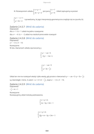 III. Rozwiązaniem układu
{
x + y = 1
2x − y = 2
jest para
{
x = 1
y = 0
. Układ zapisujemy w postaci
{
y = − x + 1
y = 2x − 2
i sprawdzamy, że jego interpretacja geometryczna znajduje się na rysunku b).
Zadanie 2.4.3.7 (Wróć do zadania)
Odpowiedź
dla a = 1 i b = 1 układ ma jedno rozwiązanie
dla a = − 4 i b = − 2 układ ma nieskończenie wiele rozwiązań
Zadanie 2.4.3.8 (Wróć do zadania)
Odpowiedź
a = − 3 i c ≠ − 10
Rozwiązanie
W obu równaniach układu wyznaczamy y
{
y = − ax + 5
−2y = − 6x + c
{
y = − ax + 5
y = 3x −
1
2
c
Układ ten nie ma rozwiązań wtedy i tylko wtedy, gdy proste o równaniach y = − ax + 5 i y = 3x −
1
2
c
są równoległe i różne. A zatem −a = 3 i 5 ≠ −
1
2
c, skąd a = − 3 i c ≠ − 10.
Zadanie 2.4.3.9 (Wróć do zadania)
Odpowiedź
−
1
2
< m < 1
Rozwiązanie
Rozwiązujemy układ metodą podstawiania.
{
x = y + m
2x − 5y = 3m − 1
{
x = y + m
2{y + m − 5y = 3m − 1
Odpowiedzi
868
 