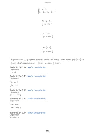 {
x = y + m
2y + 2m − 5y = 3m − 1
{
x = y + m
−3y = m − 1
{
x = y + m
y = −
1
3
m +
1
3
{
x =
2
3
m +
1
3
y = −
1
3
m +
1
3
Otrzymana para (x, y) spełnia warunek x > 0 i y > 0 wtedy i tylko wtedy, gdy
2
3
m +
1
3
> 0 i
−
1
3
m +
1
3
> 0. Wynika stąd, że m > −
1
2
i m < 1, a zatem −
1
2
< m < 1.
Zadanie 2.4.3.10 (Wróć do zadania)
Odpowiedź
(−1, 6)
Zadanie 2.4.3.11 (Wróć do zadania)
Odpowiedź
{
x − y = 2
3x + y = 2
Zadanie 2.4.3.12 (Wróć do zadania)
Odpowiedź
x = − 7 i y = 12
Zadanie 2.4.3.13 (Wróć do zadania)
Odpowiedź
{
3x + 6y = 21
5x + 10y = 35
Zadanie 2.4.3.14 (Wróć do zadania)
Odpowiedź
x < 0 i y < 0
Odpowiedzi
869
 