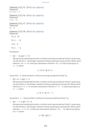 Zadanie 2.4.3.15 (Wróć do zadania)
Odpowiedź
a = 7 i b = − 3
Zadanie 2.4.3.16 (Wróć do zadania)
Odpowiedź
x + y = − 5
Zadanie 2.4.3.17 (Wróć do zadania)
Odpowiedź
a = − 4
Zadanie 2.4.3.18 (Wróć do zadania)
Odpowiedź
Rozwiązanie
• f(x) = − 4x, g(x) = x + 10
Aby wyznaczyć współrzędne punktu, w którym przecinają się wykresy funkcji f i g wyznaczy-
my taki element x, dla którego rozważane funkcje przyjmują tę samą wartość. Mamy zatem
równanie −4x = x + 10 , które jest równoważne równaniu −5x = 10. Stąd otrzymujemy, że
x = − 2. Zatem
y = f(−2) = g(−2) = 8,
czyli punkt ( − 2, 8) jest punktem, w którym przecinają się wykresy funkcji f i g.
• f(x) = 2x − 5, g(x) = x − 6
Aby wyznaczyć współrzędne punktu, w którym przecinają się wykresy funkcji f i g wyznaczy-
my taki element x, dla którego rozważane funkcje przyjmują tę samą wartość. Mamy zatem
równanie 2x − 5 = x − 6, które jest równoważne równaniu x − 5 = − 6. Stąd otrzymujemy, że
x = − 1. Zatem
y = f(−1) = g(−1) = − 7,
czyli punkt ( − 1, − 7) jest punktem, w którym przecinają się wykresy funkcji f i g.
• f(x) = − x + 4, g(x) = 3x − 8
Aby wyznaczyć współrzędne punktu, w którym przecinają się wykresy funkcji f i g wyznaczy-
my taki element x, dla którego rozważane funkcje przyjmują tę samą wartość. Mamy zatem
równanie – x + 4 = 3x − 8, które jest równoważne równaniu −4x = − 12. Stąd otrzymujemy,
że x = 3. Zatem
y = f(3) = g(3) = 1,
(−2, 8)a)
(−1, − 7)b)
(3, 1)c)
(−1, − 1)d)
Odpowiedzi
870
 