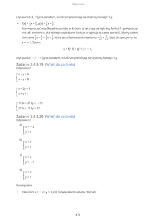 czyli punkt (3, 1) jest punktem, w którym przecinają się wykresy funkcji f i g.
• f(x) =
1
3
x −
2
3
, g(x) =
3
8
x −
5
8
Aby wyznaczyć współrzędne punktu, w którym przecinają się wykresy funkcji f i g wyznaczy-
my taki element x, dla którego rozważane funkcje przyjmują tę samą wartość. Mamy zatem
równanie
1
3
x −
2
3
=
3
8
x −
5
8
, które jest równoważne równaniu −
x
24
=
1
24
. Stąd otrzymujemy, że
x = − 1. Zatem
y = f(−1) = g(−1) = − 1,
czyli punkt ( − 1, − 1) jest punktem, w którym przecinają się wykresy funkcji f i g.
Zadanie 2.4.3.19 (Wróć do zadania)
Odpowiedź
{
x + y = 0
x − y = 0
{
x + 2y = 1
x + y = 1
{
119x + 211y = − 73
211x + 119y = 37
Zadanie 2.4.3.20 (Wróć do zadania)
Odpowiedź
Rozwiązanie
• Para liczb x = − 2 i y = 3 jest rozwiązaniem układu równań:
{
x = − 2
y = 3
a)
{
x = 3
y = 3
b)
{
x = 2
y = − 5
c)
{
x = 0
y = 3
d)
Odpowiedzi
871
 