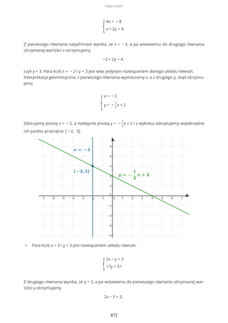 {
4x = − 8
x + 2y = 4
Z pierwszego równania natychmiast wynika, że x = − 2, a po wstawieniu do drugiego równania
otrzymanej wartości x otrzymujemy
−2 + 2y = 4,
czyli y = 3. Para liczb x = − 2 i y = 3 jest więc jedynym rozwiązaniem danego układu równań.
Interpretacja geometryczna: z pierwszego równania wyznaczamy x, a z drugiego y, skąd otrzymu-
jemy
{
x = − 2
y = −
1
2
x + 2
Szkicujemy prostą x = − 2, a następnie prostą y = −
1
2
x + 2 i z wykresu odczytujemy współrzędne
ich punktu przecięcia: ( − 2, 3).
• Para liczb x = 3 i y = 3 jest rozwiązaniem układu równań.
{
2x − y = 3
17y = 51
Z drugiego równania wynika, że y = 3, a po wstawieniu do pierwszego równania otrzymanej war-
tości y otrzymujemy
2x − 3 = 3,
Odpowiedzi
872
 