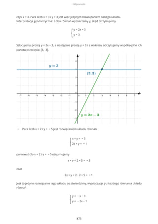 czyli x = 3. Para liczb x = 3 i y = 3 jest więc jedynym rozwiązaniem danego układu.
Interpretacja geometryczna: z obu równań wyznaczamy y, skąd otrzymujemy
{
y = 2x − 3
y = 3
Szkicujemy prostą y = 2x − 3, a następnie prostą y = 3 i z wykresu odczytujemy współrzędne ich
punktu przecięcia: (3, 3).
• Para liczb x = 2 i y = − 5 jest rozwiązaniem układu równań
{
x + y = − 3
2x + y = − 1
ponieważ dla x = 2 i y = − 5 otrzymujemy
x + y = 2 − 5 = − 3
oraz
2x + y = 2 ∙ 2 − 5 = − 1.
Jest to jedyne rozwiązanie tego układu co stwierdzimy, wyznaczając y z każdego równania układu
równań
{
y = − x − 3
y = − 2x − 1
Odpowiedzi
873
 