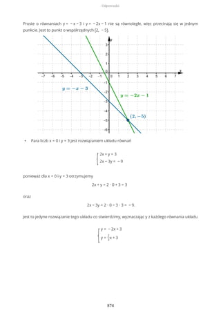 Proste o równaniach y = − x − 3 i y = − 2x − 1 nie są równoległe, więc przecinają się w jednym
punkcie. Jest to punkt o współrzędnych (2, − 5).
• Para liczb x = 0 i y = 3 jest rozwiązaniem układu równań
{
2x + y = 3
2x − 3y = − 9
ponieważ dla x = 0 i y = 3 otrzymujemy
2x + y = 2 ∙ 0 + 3 = 3
oraz
2x − 3y = 2 ∙ 0 − 3 ∙ 3 = − 9.
Jest to jedyne rozwiązanie tego układu co stwierdzimy, wyznaczając y z każdego równania układu
{
y = − 2x + 3
y =
2
3
x + 3
Odpowiedzi
874
 