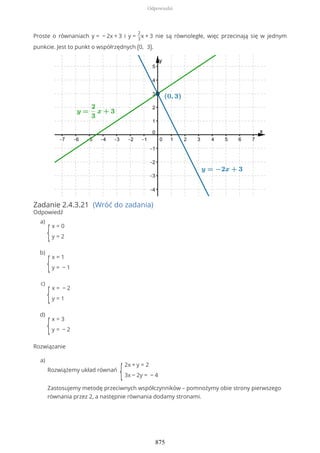 Proste o równaniach y = − 2x + 3 i y =
2
3
x + 3 nie są równoległe, więc przecinają się w jednym
punkcie. Jest to punkt o współrzędnych (0, 3).
Zadanie 2.4.3.21 (Wróć do zadania)
Odpowiedź
Rozwiązanie
{
x = 0
y = 2
a)
{
x = 1
y = − 1
b)
{
x = − 2
y = 1
c)
{
x = 3
y = − 2
d)
Rozwiążemy układ równań
{
2x + y = 2
3x − 2y = − 4
Zastosujemy metodę przeciwnych współczynników – pomnożymy obie strony pierwszego
równania przez 2, a następnie równania dodamy stronami.
a)
Odpowiedzi
875
 