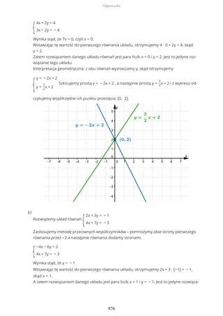 {
4x + 2y = 4
3x − 2y = − 4
Wynika stąd, że 7x = 0, czyli x = 0.
Wstawiając tę wartość do pierwszego równania układu, otrzymujemy 4 ∙ 0 + 2y = 4, skąd
y = 2.
Zatem rozwiązaniem danego układu równań jest para liczb x = 0 i y = 2. Jest to jedyne roz-
wiązanie tego układu.
Interpretacja geometryczna: z obu równań wyznaczamy y, skąd otrzymujemy
{
y = − 2x + 2
y =
3
2
x + 2
Szkicujemy prostą y = − 2x + 2 , a następnie prostą y =
3
2
x + 2 i z wykresu od-
czytujemy współrzędne ich punktu przecięcia: (0, 2).
Rozwiążemy układ równań
{
2x + 3y = − 1
4x + 7y = − 3
Zastosujemy metodę przeciwnych współczynników – pomnożymy obie strony pierwszego
równania przez −2 a następnie równania dodamy stronami.
{
−4x − 6y = 2
4x + 7y = − 3
Wynika stąd, że y = − 1.
Wstawiając tę wartość do pierwszego równania układu, otrzymujemy 2x + 3 ∙ (−1) = − 1,
skąd x = 1.
A zatem rozwiązaniem danego układu jest para liczb x = 1 i y = − 1. Jest to jedyne rozwiąza-
b)
Odpowiedzi
876
 