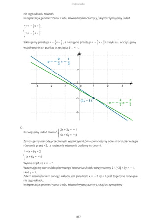 nie tego układu równań.
Interpretacja geometryczna: z obu równań wyznaczamy y, skąd otrzymujemy układ
{
y = −
2
3
x −
1
3
y = −
4
7
x −
3
7
Szkicujemy prostą y = −
2
3
x −
1
3
, a następnie prostą y = −
4
7
x −
3
7
i z wykresu odczytujemy
współrzędne ich punktu przecięcia: (1, − 1).
Rozwiążemy układ równań
{
2x + 3y = − 1
5x + 6y = − 4
Zastosujemy metodę przeciwnych współczynników – pomnożymy obie strony pierwszego
równania przez −2, a następnie równania dodamy stronami.
{
−4x − 6y = 2
5x + 6y = − 4
Wynika stąd, że x = − 2.
Wstawiając tę wartość do pierwszego równania układu otrzymujemy 2 ∙ (−2) + 3y = − 1,
skąd y = 1.
Zatem rozwiązaniem danego układu jest para liczb x = − 2 i y = 1. Jest to jedyne rozwiąza-
nie tego układu.
Interpretacja geometryczna: z obu równań wyznaczamy y, skąd otrzymujemy
c)
Odpowiedzi
877
 