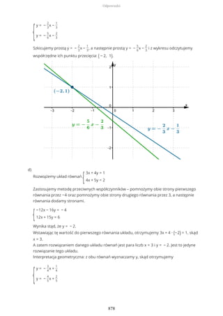 {
y = −
2
3
x −
1
3
y = −
5
6
x −
2
3
Szkicujemy prostą y = −
2
3
x −
1
3
, a następnie prostą y = −
5
6
x −
2
3
i z wykresu odczytujemy
współrzędne ich punktu przecięcia: ( − 2, 1).
Rozwiążemy układ równań
{
3x + 4y = 1
4x + 5y = 2
Zastosujemy metodę przeciwnych współczynników – pomnożymy obie strony pierwszego
równania przez −4 oraz pomnożymy obie strony drugiego równania przez 3, a następnie
równania dodamy stronami.
{
−12x − 16y = − 4
12x + 15y = 6
Wynika stąd, że y = − 2.
Wstawiając tę wartość do pierwszego równania układu, otrzymujemy 3x + 4 ∙ (−2) = 1, skąd
x = 3.
A zatem rozwiązaniem danego układu równań jest para liczb x = 3 i y = − 2. Jest to jedyne
rozwiązanie tego układu.
Interpretacja geometryczna: z obu równań wyznaczamy y, skąd otrzymujemy
{
y = −
3
4
x +
1
4
y = −
4
5
x +
2
5
d)
Odpowiedzi
878
 