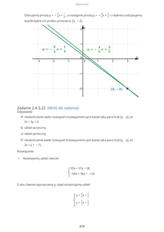 Zadanie 2.4.3.22 (Wróć do zadania)
Odpowiedź
Rozwiązanie
• Rozwiążemy układ równań
{
95x − 57y = 38
−60x + 36y = − 24
Z obu równań wyznaczamy y, skąd otrzymujemy układ
{
y =
5
3
x −
2
3
y =
5
3
x −
2
3
Szkicujemy prostą y = −
3
4
x +
1
4
, a następnie prostą y = −
4
5
x +
2
5
i z wykresu odczytujemy
współrzędne ich punktu przecięcia: (3, − 2).
nieskończenie wiele rozwiązań (rozwiązaniem jest każda taka para liczb (x, y), że
5x − 3y = 2,
a)
układ sprzeczny,b)
układ sprzeczny,c)
nieskończenie wiele rozwiązań (rozwiązaniem jest każda taka para liczb (x, y), że
2x − y = − 1).
d)
Odpowiedzi
879
 