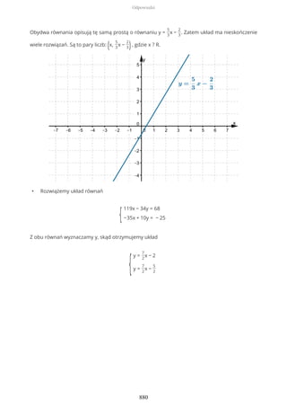 Obydwa równania opisują tę samą prostą o równaniu y =
5
3
x −
2
3
. Zatem układ ma nieskończenie
wiele rozwiązań. Są to pary liczb: (x,
5
3
x −
2
3), gdzie x ? R.
• Rozwiążemy układ równań
{
119x − 34y = 68
−35x + 10y = − 25
Z obu równań wyznaczamy y, skąd otrzymujemy układ
{
y =
7
2
x − 2
y =
7
2
x −
5
2
Odpowiedzi
880
 