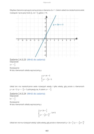 Obydwa równania opisują tę samą prostą o równaniu 2x + 1. Zatem układ ma nieskończenie wiele
rozwiązań. Są to pary liczb: (x, 2x + 1), gdzie x ? R.
Zadanie 2.4.3.23 (Wróć do zadania)
Odpowiedź
a = −
2
3
Rozwiązanie
W obu równaniach układu wyznaczamy y
{
y = ax − 5
y = −
2
3
x − 5
Układ ten ma nieskończenie wiele rozwiązań wtedy i tylko wtedy, gdy proste o równaniach
y = ax − 5 i y = −
2
3
x − 5 pokrywają się. A zatem a = −
2
3
.
Zadanie 2.4.3.24 (Wróć do zadania)
Odpowiedź
b = −
3
2
Rozwiązanie
W obu równaniach układu wyznaczamy y
{
y = 2x −
7
2
y = −
3
b
x +
10
b
, b ≠ 0
Układ ten nie ma rozwiązań wtedy i tylko wtedy, gdy proste o równaniach y = 2x −
7
2
i y = −
3
b
x +
10
b
Odpowiedzi
883
 