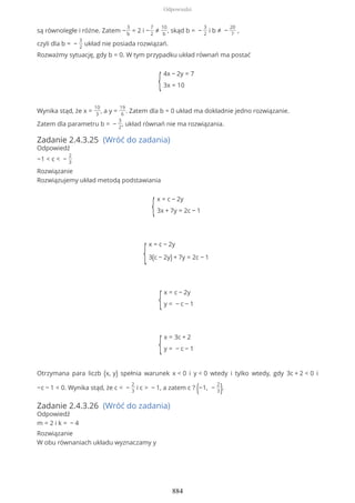 są równoległe i różne. Zatem −
3
b
= 2 i −
7
2
≠
10
b
, skąd b = −
3
2
i b ≠ −
20
7
,
czyli dla b = −
3
2
układ nie posiada rozwiązań.
Rozważmy sytuację, gdy b = 0. W tym przypadku układ równań ma postać
{
4x − 2y = 7
3x = 10
Wynika stąd, że x =
10
3
, a y =
19
6
. Zatem dla b = 0 układ ma dokładnie jedno rozwiązanie.
Zatem dla parametru b = −
3
2
, układ równań nie ma rozwiązania.
Zadanie 2.4.3.25 (Wróć do zadania)
Odpowiedź
−1 < c < −
2
3
Rozwiązanie
Rozwiązujemy układ metodą podstawiania
{
x = c − 2y
3x + 7y = 2c − 1
{
x = c − 2y
3(c − 2y) + 7y = 2c − 1
{
x = c − 2y
y = − c − 1
{
x = 3c + 2
y = − c − 1
Otrzymana para liczb (x, y) spełnia warunek x < 0 i y < 0 wtedy i tylko wtedy, gdy 3c + 2 < 0 i
−c − 1 < 0. Wynika stąd, że c < −
2
3
i c > − 1, a zatem c ? (−1, −
2
3).
Zadanie 2.4.3.26 (Wróć do zadania)
Odpowiedź
m = 2 i k = − 4
Rozwiązanie
W obu równaniach układu wyznaczamy y
Odpowiedzi
884
 