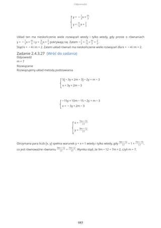 {
y = −
1
3
x +
m
3
y =
k
12
x +
2
3
Układ ten ma nieskończenie wiele rozwiązań wtedy i tylko wtedy, gdy proste o równaniach
y = −
1
3
x +
m
3
i y =
k
12
x +
2
3
pokrywają się. Zatem −
1
3
=
k
12
i
m
3
=
2
3
.
Stąd k = − 4 i m = 2. Zatem układ równań ma nieskończenie wiele rozwiązań dla k = − 4 i m = 2.
Zadanie 2.4.3.27 (Wróć do zadania)
Odpowiedź
m = 7
Rozwiązanie
Rozwiązujemy układ metodą podstawiania
{
5( − 3y + 2m − 3) − 2y = m − 3
x = 3y + 2m − 3
{
−15y + 10m − 15 − 2y = m − 3
x = − 3y + 2m − 3
{
x =
7m − 15
17
y =
9m − 12
17
Otrzymana para liczb (x, y) spełnia warunek y = x + 1 wtedy i tylko wtedy, gdy
9m − 12
17
= 1 +
7m − 15
17
,
co jest równoważne równaniu
9m − 12
17
=
7m + 2
17
. Wynika stąd, że 9m − 12 = 7m + 2, czyli m = 7.
Odpowiedzi
885
 