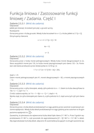 Funkcja liniowa / Zastosowanie funkcji
liniowej / Zadania. Część I
Zadanie 2.5.3.1 (Wróć do zadania)
Odpowiedź
Jabłek jest dziesięć, brzoskwiń jest pięć, a gruszki są trzy.
Rozwiązanie
Oznaczamy przez x liczbę gruszek. Wtedy liczba brzoskwiń to x + 2, a liczba jabłek to 2 ? (x + 2).
Otrzymujemy równanie
x + x + 2 + 2 ? (x + 2) = 18
4x = 12
x = 3.
Zadanie 2.5.3.2 (Wróć do zadania)
Odpowiedź
Oznaczamy przez x liczbę monet jednogroszowych. Wtedy liczba monet dwugroszowych to 2x.
Skoro wszystkich monet jest 135, to liczba monet pięciogroszowych jest równa 135 – 3x. Ponie-
waż cała kwota przekazana przez dziewczynkę to 2 zł 65 gr, to
1 ? x + 2 ? 2x + 5 ? (135 − 3x) = 265,
skąd x = 41.
Zatem monet jednogroszowych jest 41, monet dwugroszowych − 82, a monet pięciogroszowych
− 12.
Zadanie 2.5.3.3 (Wróć do zadania)
Odpowiedź
Oznaczamy przez x cyfrę dziesiątek, wtedy cyfra jedności to x – 1. Zatem ta liczba dwucyfrowa to
10x + x − 1, czyli 11x − 1.
Z treści zadania wynika, że 11x − 1 = 6(x + x − 1) + 1, skąd x = 4.
Wynika stąd, że cyfra dziesiątek jest równa 4, a cyfra jedności to 3, stąd suma tych cyfr jest równa
7.
Zadanie 2.5.3.4 (Wróć do zadania)
Odpowiedź
Oznaczmy przez x liczbę detali produkowanych w ciągu godziny przez automat na pierwszym po-
ziomie wydajności. Wtedy liczba detali produkowanych w ciągu godziny przez automat na drugim
poziomie wydajności to
128
100
x.
Zauważmy, że planowana do wytworzenia liczba detali była równa 21 ? 48 ? x. Przez 9 godzin wy-
produkowano 9 ? 48 ? x, czyli pozostało do wyprodukowania (21 − 9) ? 48 ? x = 12 ? 48 ? x detali.
Aby wyprodukować tę liczbę detali, włączono 45 automatów pracujących na drugim poziomie wy-
Odpowiedzi
887
 