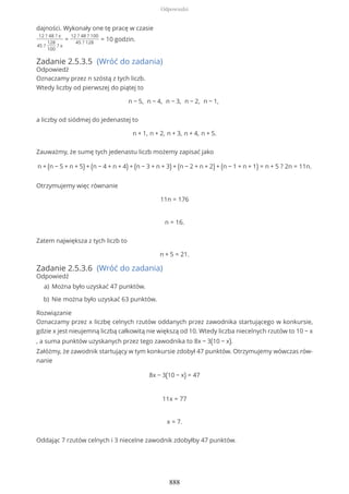 dajności. Wykonały one tę pracę w czasie
12 ? 48 ? x
45 ?
128
100
? x
=
12 ? 48 ? 100
45 ? 128
= 10 godzin.
Zadanie 2.5.3.5 (Wróć do zadania)
Odpowiedź
Oznaczamy przez n szóstą z tych liczb.
Wtedy liczby od pierwszej do piątej to
n − 5, n − 4, n − 3, n − 2, n − 1,
a liczby od siódmej do jedenastej to
n + 1, n + 2, n + 3, n + 4, n + 5.
Zauważmy, że sumę tych jedenastu liczb możemy zapisać jako
n + (n − 5 + n + 5) + (n − 4 + n + 4) + (n − 3 + n + 3) + (n − 2 + n + 2) + (n − 1 + n + 1) = n + 5 ? 2n = 11n.
Otrzymujemy więc równanie
11n = 176
n = 16.
Zatem największa z tych liczb to
n + 5 = 21.
Zadanie 2.5.3.6 (Wróć do zadania)
Odpowiedź
Rozwiązanie
Oznaczamy przez x liczbę celnych rzutów oddanych przez zawodnika startującego w konkursie,
gdzie x jest nieujemną liczbą całkowitą nie większą od 10. Wtedy liczba niecelnych rzutów to 10 − x
, a suma punktów uzyskanych przez tego zawodnika to 8x − 3(10 − x).
Załóżmy, że zawodnik startujący w tym konkursie zdobył 47 punktów. Otrzymujemy wówczas rów-
nanie
8x − 3(10 − x) = 47
11x = 77
x = 7.
Oddając 7 rzutów celnych i 3 niecelne zawodnik zdobyłby 47 punktów.
Można było uzyskać 47 punktów.a)
Nie można było uzyskać 63 punktów.b)
Odpowiedzi
888
 