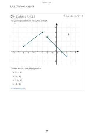 1.4.3. Zadania. Część I
Poziom trudności: AZadanie 1.4.3.1
Na rysunku przedstawiony jest wykres funkcji f.
Zbiorem wartości funkcji f jest przedział
a) ? −1, 4 ?
b) (−1, 4)
c) ? −7, 4 ?
d) (−7, 4)
(Pokaż odpowiedź)
Zadania. Część I
88
 